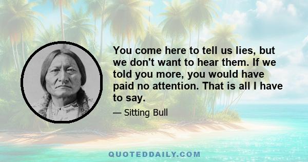 You come here to tell us lies, but we don't want to hear them. If we told you more, you would have paid no attention. That is all I have to say.