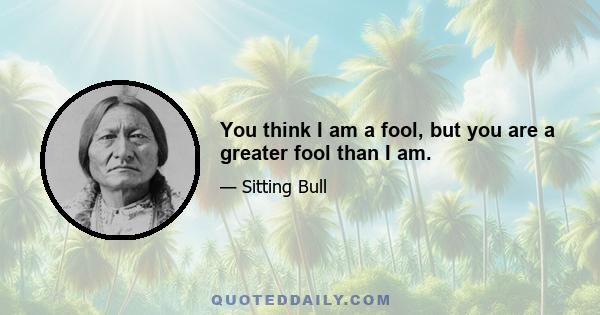 You think I am a fool, but you are a greater fool than I am.