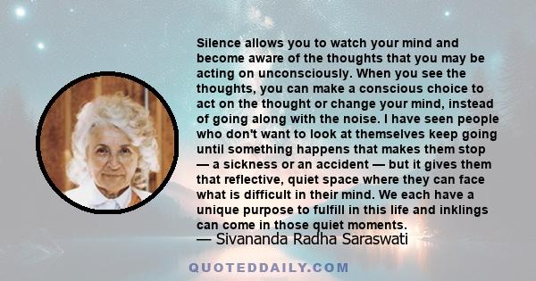 Silence allows you to watch your mind and become aware of the thoughts that you may be acting on unconsciously. When you see the thoughts, you can make a conscious choice to act on the thought or change your mind,