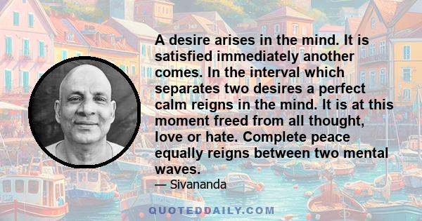 A desire arises in the mind. It is satisfied immediately another comes. In the interval which separates two desires a perfect calm reigns in the mind. It is at this moment freed from all thought, love or hate. Complete