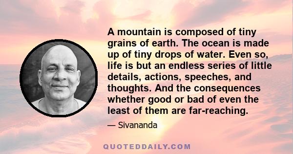 A mountain is composed of tiny grains of earth. The ocean is made up of tiny drops of water. Even so, life is but an endless series of little details, actions, speeches, and thoughts. And the consequences whether good