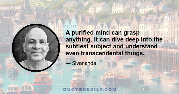 A purified mind can grasp anything. It can dive deep into the subtlest subject and understand even transcendental things.