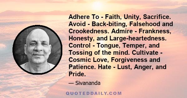 Adhere To - Faith, Unity, Sacrifice. Avoid - Back-biting, Falsehood and Crookedness. Admire - Frankness, Honesty, and Large-heartedness. Control - Tongue, Temper, and Tossing of the mind. Cultivate - Cosmic Love,