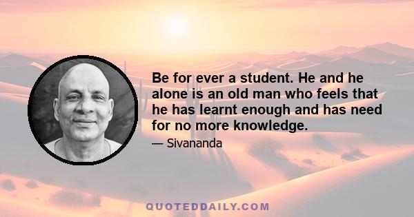 Be for ever a student. He and he alone is an old man who feels that he has learnt enough and has need for no more knowledge.