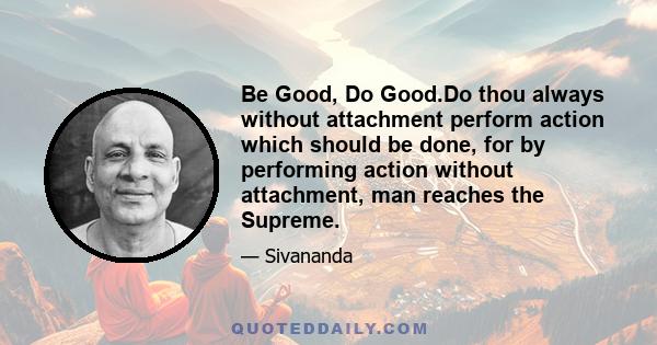 Be Good, Do Good.Do thou always without attachment perform action which should be done, for by performing action without attachment, man reaches the Supreme.