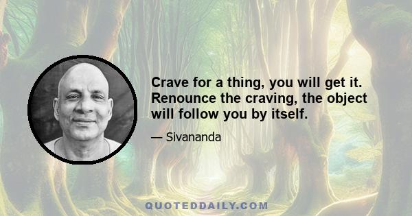 Crave for a thing, you will get it. Renounce the craving, the object will follow you by itself.