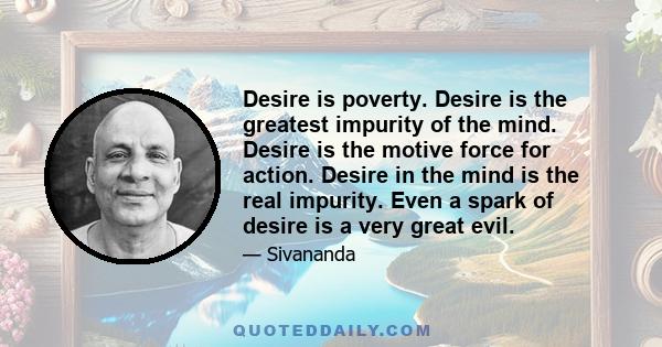 Desire is poverty. Desire is the greatest impurity of the mind. Desire is the motive force for action. Desire in the mind is the real impurity. Even a spark of desire is a very great evil.