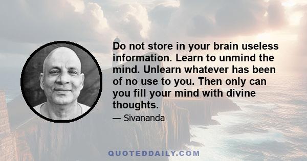 Do not store in your brain useless information. Learn to unmind the mind. Unlearn whatever has been of no use to you. Then only can you fill your mind with divine thoughts.