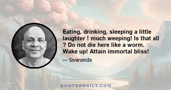 Eating, drinking, sleeping a little laughter ! much weeping! Is that all ? Do not die here like a worm. Wake up! Attain immortal bliss!