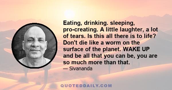 Eating, drinking. sleeping, pro-creating. A little laughter, a lot of tears. Is this all there is to life? Don't die like a worm on the surface of the planet. WAKE UP and be all that you can be, you are so much more