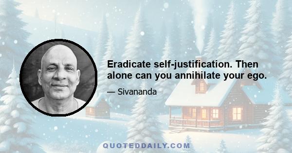 Eradicate self-justification. Then alone can you annihilate your ego.