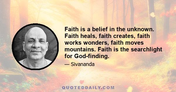 Faith is a belief in the unknown. Faith heals, faith creates, faith works wonders, faith moves mountains. Faith is the searchlight for God-finding.