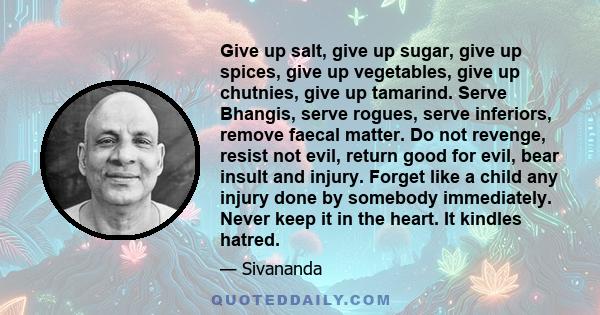 Give up salt, give up sugar, give up spices, give up vegetables, give up chutnies, give up tamarind. Serve Bhangis, serve rogues, serve inferiors, remove faecal matter. Do not revenge, resist not evil, return good for