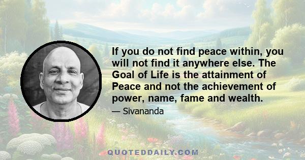 If you do not find peace within, you will not find it anywhere else. The Goal of Life is the attainment of Peace and not the achievement of power, name, fame and wealth.