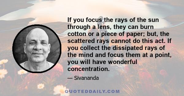 If you focus the rays of the sun through a lens, they can burn cotton or a piece of paper; but, the scattered rays cannot do this act. If you collect the dissipated rays of the mind and focus them at a point, you will