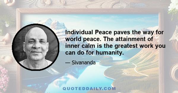 Individual Peace paves the way for world peace. The attainment of inner calm is the greatest work you can do for humanity.