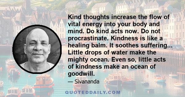 Kind thoughts increase the flow of vital energy into your body and mind. Do kind acts now. Do not procrastinate. Kindness is like a healing balm. It soothes suffering... Little drops of water make the mighty ocean. Even 