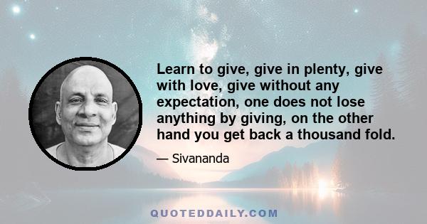 Learn to give, give in plenty, give with love, give without any expectation, one does not lose anything by giving, on the other hand you get back a thousand fold.