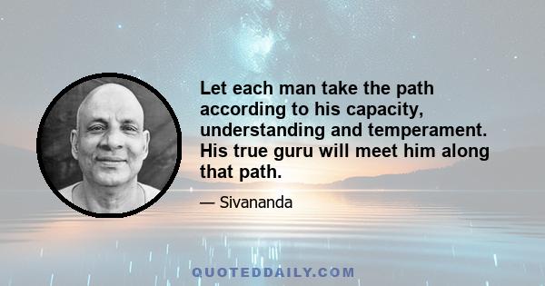 Let each man take the path according to his capacity, understanding and temperament. His true guru will meet him along that path.