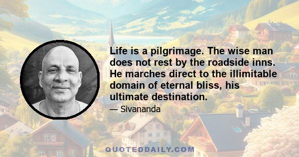 Life is a pilgrimage. The wise man does not rest by the roadside inns. He marches direct to the illimitable domain of eternal bliss, his ultimate destination.