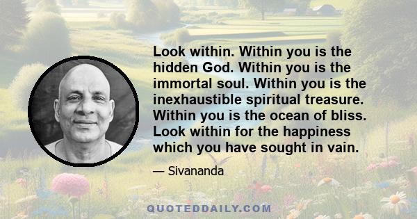 Look within. Within you is the hidden God. Within you is the immortal soul. Within you is the inexhaustible spiritual treasure. Within you is the ocean of bliss. Look within for the happiness which you have sought in