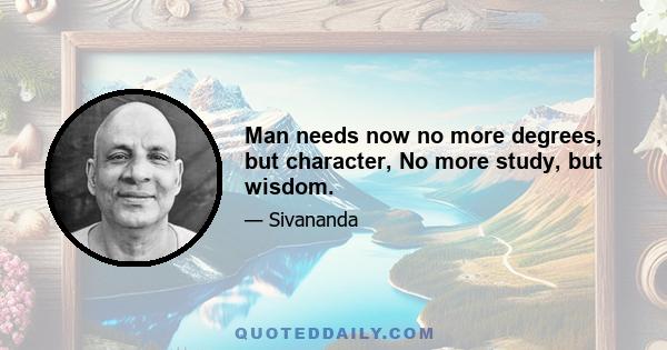 Man needs now no more degrees, but character, No more study, but wisdom.