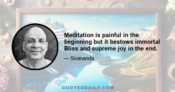 Meditation is painful in the beginning but it bestows immortal Bliss and supreme joy in the end.