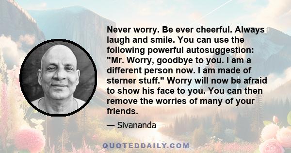 Never worry. Be ever cheerful. Always laugh and smile. You can use the following powerful autosuggestion: Mr. Worry, goodbye to you. I am a different person now. I am made of sterner stuff. Worry will now be afraid to