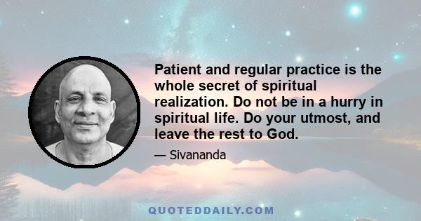 Patient and regular practice is the whole secret of spiritual realization. Do not be in a hurry in spiritual life. Do your utmost, and leave the rest to God.