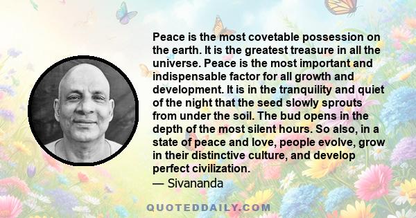 Peace is the most covetable possession on the earth. It is the greatest treasure in all the universe. Peace is the most important and indispensable factor for all growth and development. It is in the tranquility and