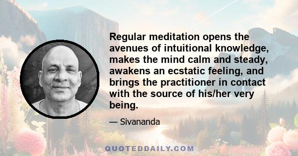 Regular meditation opens the avenues of intuitional knowledge, makes the mind calm and steady, awakens an ecstatic feeling, and brings the practitioner in contact with the source of his/her very being.