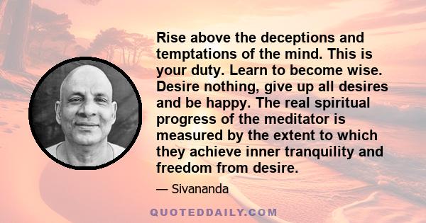 Rise above the deceptions and temptations of the mind. This is your duty. Learn to become wise. Desire nothing, give up all desires and be happy. The real spiritual progress of the meditator is measured by the extent to 