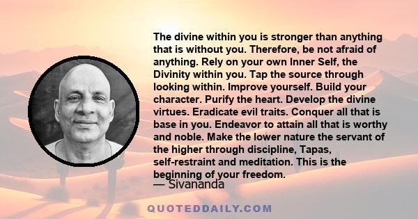 The divine within you is stronger than anything that is without you. Therefore, be not afraid of anything. Rely on your own Inner Self, the Divinity within you. Tap the source through looking within. Improve yourself.