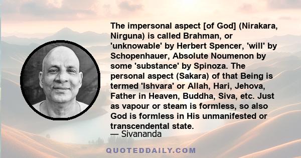 The impersonal aspect [of God] (Nirakara, Nirguna) is called Brahman, or 'unknowable' by Herbert Spencer, 'will' by Schopenhauer, Absolute Noumenon by some 'substance' by Spinoza. The personal aspect (Sakara) of that