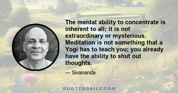 The mental ability to concentrate is inherent to all; it is not extraordinary or mysterious. Meditation is not something that a Yogi has to teach you; you already have the ability to shut out thoughts.