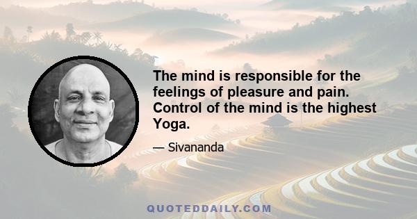 The mind is responsible for the feelings of pleasure and pain. Control of the mind is the highest Yoga.