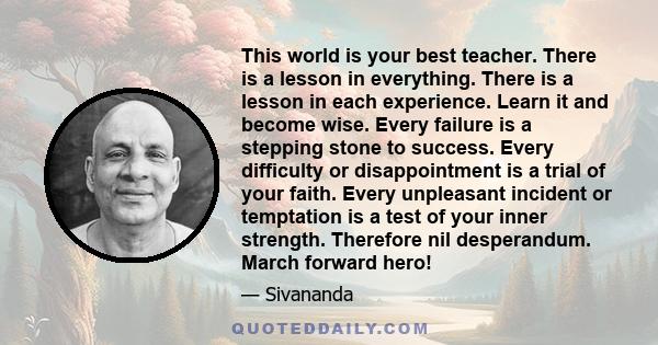 This world is your best teacher. There is a lesson in everything. There is a lesson in each experience. Learn it and become wise. Every failure is a stepping stone to success. Every difficulty or disappointment is a