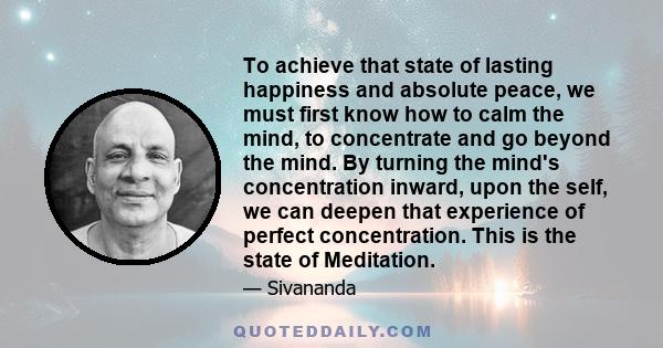 To achieve that state of lasting happiness and absolute peace, we must first know how to calm the mind, to concentrate and go beyond the mind. By turning the mind's concentration inward, upon the self, we can deepen