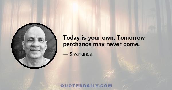 Today is your own. Tomorrow perchance may never come.