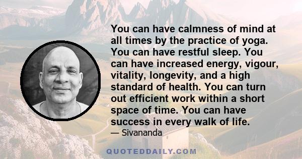 You can have calmness of mind at all times by the practice of yoga. You can have restful sleep. You can have increased energy, vigour, vitality, longevity, and a high standard of health. You can turn out efficient work