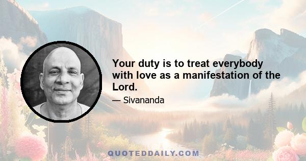 Your duty is to treat everybody with love as a manifestation of the Lord.