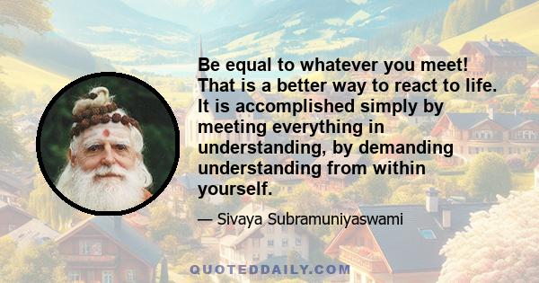 Be equal to whatever you meet! That is a better way to react to life. It is accomplished simply by meeting everything in understanding, by demanding understanding from within yourself.