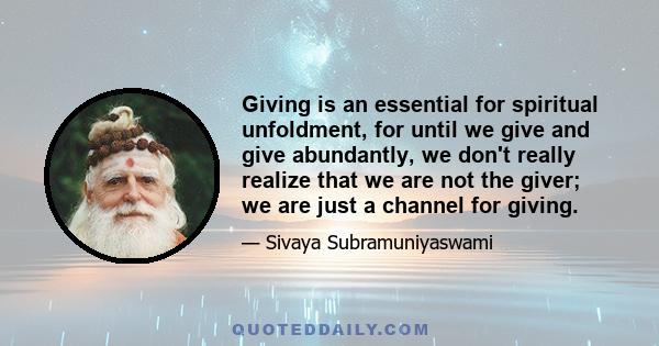 Giving is an essential for spiritual unfoldment, for until we give and give abundantly, we don't really realize that we are not the giver; we are just a channel for giving.