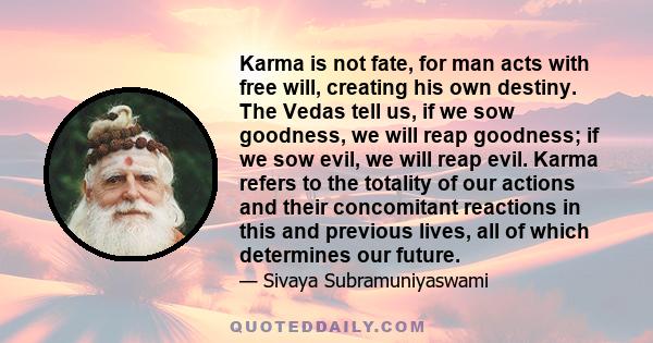 Karma is not fate, for man acts with free will, creating his own destiny. The Vedas tell us, if we sow goodness, we will reap goodness; if we sow evil, we will reap evil. Karma refers to the totality of our actions and