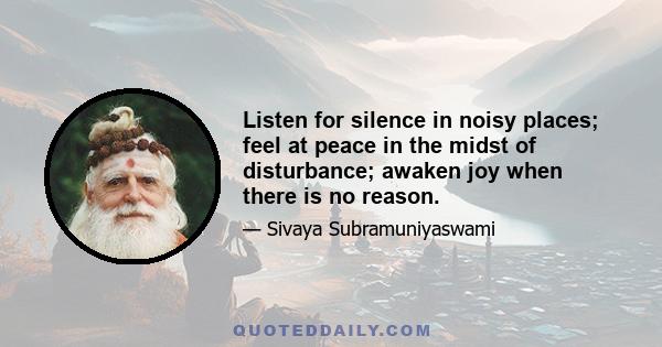 Listen for silence in noisy places; feel at peace in the midst of disturbance; awaken joy when there is no reason.