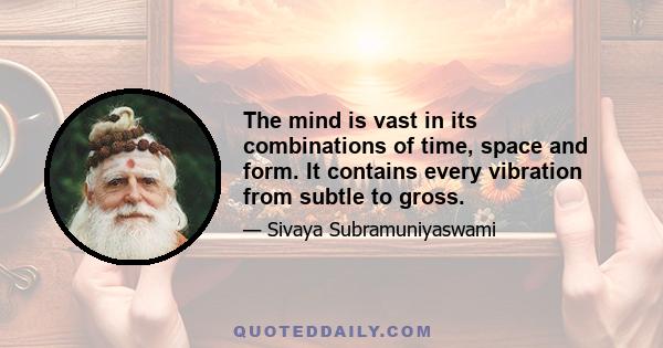 The mind is vast in its combinations of time, space and form. It contains every vibration from subtle to gross.