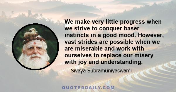 We make very little progress when we strive to conquer baser instincts in a good mood. However, vast strides are possible when we are miserable and work with ourselves to replace our misery with joy and understanding.