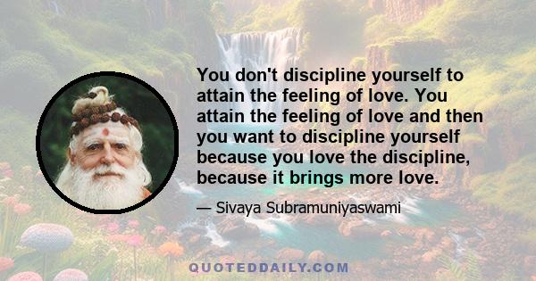 You don't discipline yourself to attain the feeling of love. You attain the feeling of love and then you want to discipline yourself because you love the discipline, because it brings more love.