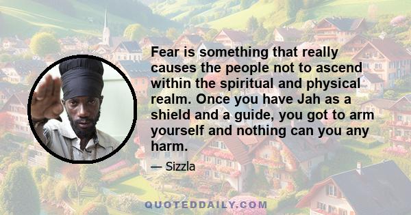 Fear is something that really causes the people not to ascend within the spiritual and physical realm. Once you have Jah as a shield and a guide, you got to arm yourself and nothing can you any harm.