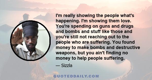 I'm really showing the people what's happening. I'm showing them love. You're spending on guns and drugs and bombs and stuff like those and you're still not reaching out to the people who are suffering. You found money